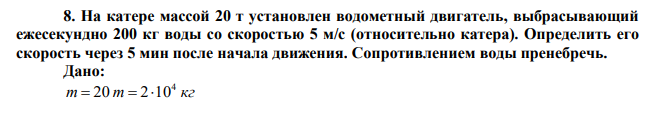 На катере массой 20 т установлен водометный двигатель, выбрасывающий ежесекундно 200 кг воды со скоростью 5 м/с (относительно катера). Определить его скорость через 5 мин после начала движения. Сопротивлением воды пренебречь.