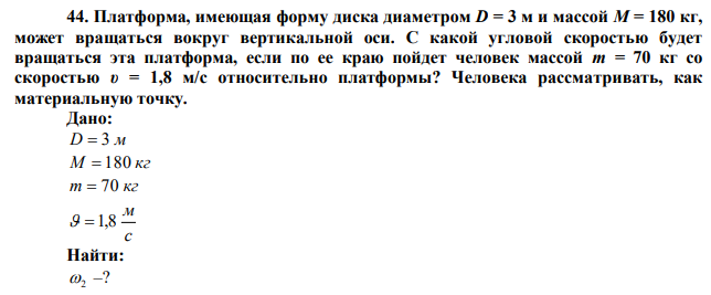  Платформа, имеющая форму диска диаметром D = 3 м и массой М = 180 кг, может вращаться вокруг вертикальной оси. С какой угловой скоростью будет вращаться эта платформа, если по ее краю пойдет человек массой m = 70 кг со скоростью υ = 1,8 м/с относительно платформы? Человека рассматривать, как материальную точку. 