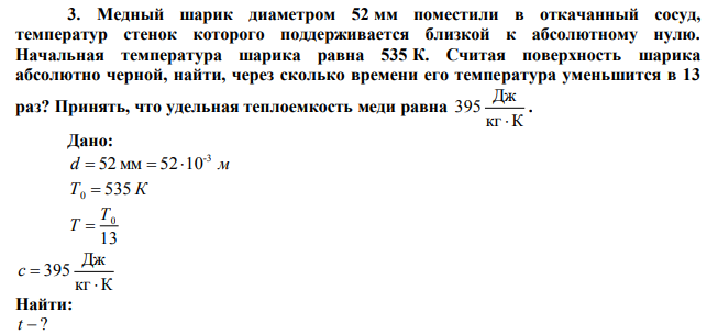 Медный шарик диаметром 52 мм поместили в откачанный сосуд, температур стенок которого поддерживается близкой к абсолютному нулю. Начальная температура шарика равна 535 К. Считая поверхность шарика абсолютно черной, найти, через сколько времени его температура уменьшится в 13 раз? Принять, что удельная теплоемкость меди равна