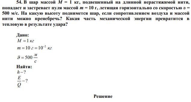  В шар массой М = 1 кг, подвешенный на длинной нерастяжимой нити, попадает и застревает пуля массой m = 10 г, летящая горизонтально со скоростью υ = 500 м/с. На какую высоту поднимется шар, если сопротивлением воздуха и массой нити можно пренебречь? Какая часть механической энергии превратится в тепловую в результате удара? 