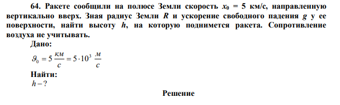  Ракете сообщили на полюсе Земли скорость х0 = 5 км/с, направленную вертикально вверх. Зная радиус Земли R и ускорение свободного падения g у ее поверхности, найти высоту h, на которую поднимется ракета. Сопротивление воздуха не учитывать. 