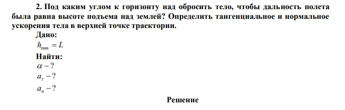  Под каким углом к горизонту над обросить тело, чтобы дальность полета была равна высоте подъема над землей? Определить тангенциальное и нормальное ускорения тела в верхней точке траектории. 