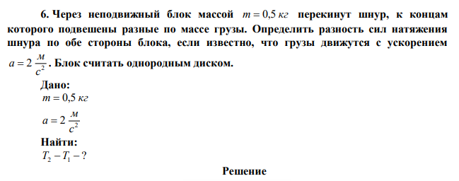 Через неподвижный блок массой m  0,5 кг перекинут шнур, к концам которого подвешены разные по массе грузы. Определить разность сил натяжения шнура по обе стороны блока, если известно, что грузы движутся с ускорением 2 2 с м a  . Блок считать однородным диском. 