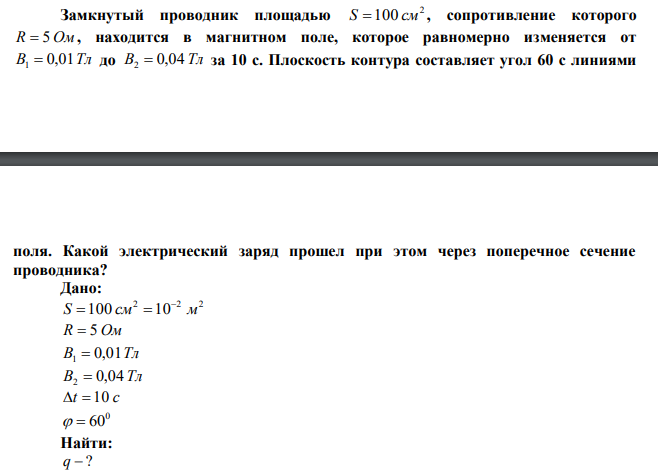  Замкнутый проводник площадью 2 S 100 см , сопротивление которого R  5 Ом , находится в магнитном поле, которое равномерно изменяется от В 0,01Тл 1  до В 0,04 Тл 2  за 10 с. Плоскость контура составляет угол 60 с линиями  поля. Какой электрический заряд прошел при этом через поперечное сечение проводника? 