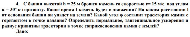 С башни высотой h = 25 м брошен камень со скоростью v= 15 м/с под углом α = 30º к горизонту. Какое время t камень будет в движении? На каком расстоянии l от основания башни он упадет на землю? Какой угол φ составит траектория камня с горизонтом в точке падания? Определить нормальное, тангенциальное ускорения и радиус кривизны траектории в точке соприкосновения камня с землей? 