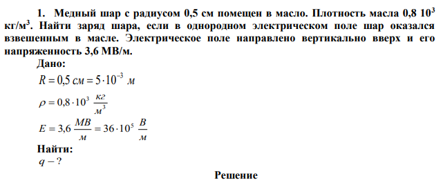 Медный шар с радиусом 0,5 см помещен в масло. Плотность масла 0,8 103 кг/м3 . Найти заряд шара, если в однородном электрическом поле шар оказался взвешенным в масле. Электрическое поле направлено вертикально вверх и его напряженность 3,6 МВ/м. 