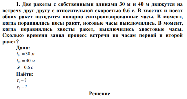 Две ракеты с собственными длинами 30 м и 40 м движутся на встречу друг другу с относительной скоростью 0.6 с. В хвостах и носах обоих ракет находятся попарно синхронизированные часы. В момент, когда поравнялись носы ракет, носовые часы выключились. В момент, когда поравнялись хвосты ракет, выключились хвостовые часы. Сколько времени занял процесс встречи по часам первой и второй ракет? 