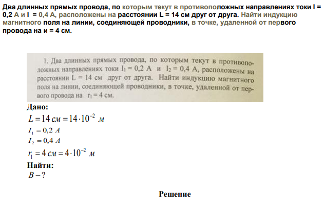 Два длинных прямых провода, по которым текут в противоположных направлениях токи I = 0,2 А и I = 0,4 А, расположены на расстоянии L = 14 см друг от друга. Найти индукцию магнитного поля на линии, соединяющей проводники, в точке, удаленной от первого провода на и = 4 см. 