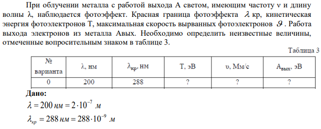 При облучении металла с работой выхода А светом, имеющим частоту ν и длину волны λ, наблюдается фотоэффект. Красная граница фотоэффекта  кр, кинетическая энергия фотоэлектронов Т, максимальная скорость вырванных фотоэлектронов  . Работа выхода электронов из металла Aвых. Необходимо определить неизвестные величины, отмеченные вопросительным знаком в таблице 3. 