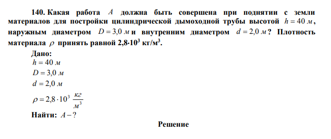 Какая работа A должна быть совершена при поднятии с земли материалов для постройки цилиндрической дымоходной трубы высотой h  40 м , наружным диаметром D  3,0 м и внутренним диаметром d  2,0 м ? Плотность материала  принять равной 2,8103 кг/м3 . Дано: h  40 м D  3,0 м d  2,0 м 3 3 2,8 10 м кг    Найти: А  ? 