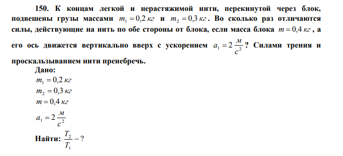 К концам легкой и нерастяжимой нити, перекинутой через блок, подвешены грузы массами m 0,2 кг 1  и m 0,3 кг 2  . Во сколько раз отличаются силы, действующие на нить по обе стороны от блока, если масса блока m  0,4 кг , а его ось движется вертикально вверх с ускорением 1 2 2 с м а  ? Силами трения и проскальзыванием нити пренебречь. Дано: m 0,2 кг 1  m 0,3 кг 2  m  0,4 кг 1 2 2 с м а  Найти: ? 1 2  T T 