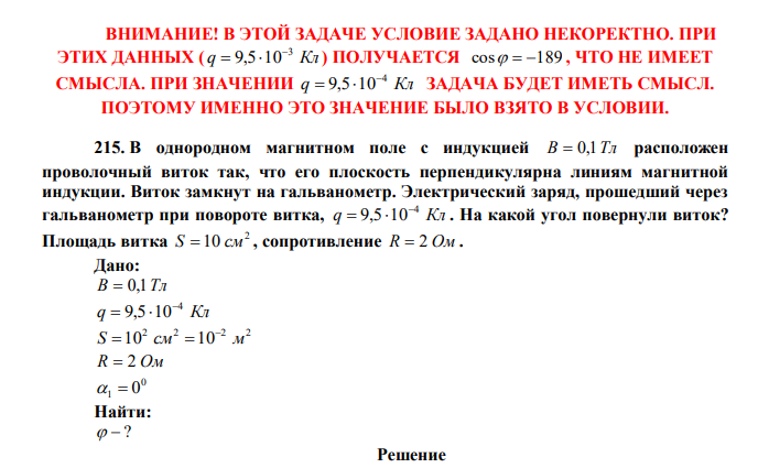 В однородном магнитном поле с индукцией B  0,1Тл расположен проволочный виток так, что его плоскость перпендикулярна линиям магнитной индукции. Виток замкнут на гальванометр. Электрический заряд, прошедший через гальванометр при повороте витка, q Кл 4 9,5 10   . На какой угол повернули виток? Площадь витка 2 S  10 см , сопротивление R  2 Ом . 