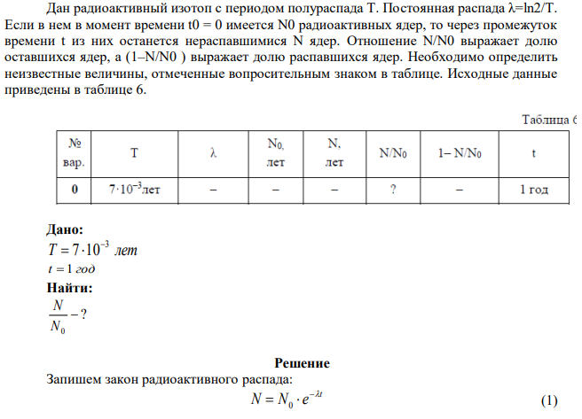 Дан радиоактивный изотоп с периодом полураспада Т. Постоянная распада λ=ln2/T. Если в нем в момент времени t0 = 0 имеется N0 радиоактивных ядер, то через промежуток времени t из них останется нераспавшимися N ядер. Отношение N/N0 выражает долю оставшихся ядер, а (1–N/N0 ) выражает долю распавшихся ядер. Необходимо определить неизвестные величины, отмеченные вопросительным знаком в таблице. Исходные данные приведены в таблице 6. 