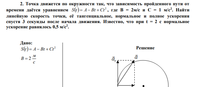 Точка движется по окружности так, что зависимость пройденного пути от времени даётся уравнением   2 S t  A Bt Ct , где B = 2м/с и C = 1 м/с2 . Найти линейную скорость точки, её тангенциальное, нормальное и полное ускорения спустя 3 секунды после начала движения. Известно, что при t = 2 c нормальное ускорение равнялось 0,5 м/с2 . 