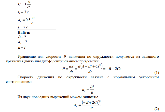 Точка движется по окружности так, что зависимость пройденного пути от времени даётся уравнением   2 S t  A Bt Ct , где B = 2м/с и C = 1 м/с2 . Найти линейную скорость точки, её тангенциальное, нормальное и полное ускорения спустя 3 секунды после начала движения. Известно, что при t = 2 c нормальное ускорение равнялось 0,5 м/с2 . 