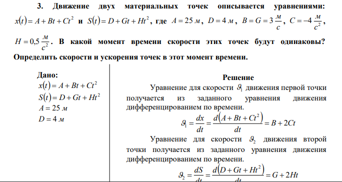 Движение двух материальных точек описывается уравнениями:   2 x t  A  Bt  Ct и   2 S t  D  Gt  Ht , где A  25 м, D  4 м , c м В  G  3 , 2 4 c м C   , 2 0,5 c м H  . В какой момент времени скорости этих точек будут одинаковы? Определить скорости и ускорения точек в этот момент времени. 