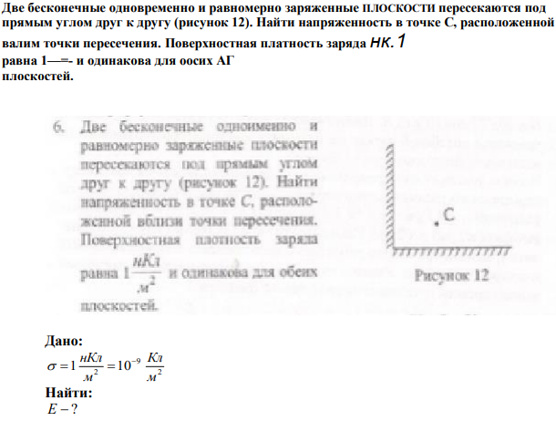 Две бесконечные одновременно и равномерно заряженные ПЛОСКОСТИ пересекаются под прямым углом друг к другу (рисунок 12). Найти напряженность в точке С, расположенной валим точки пересечения. Поверхностная платность заряда нк.1 равна 1—=- и одинакова для оосих АГ плоскостей. 