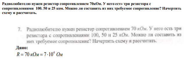 Радиолюбителю нужен резистор сопротивлением 70кОн. У него ест» три резистора с сопротивлениями 100. 50 и 25 ком. Можно ли составить из них требуемое сопротивление? Начертить схему н рассчитать. 