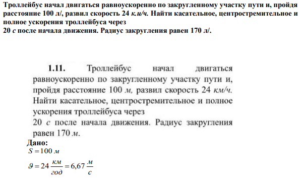 Троллейбус начал двигаться равноускоренно по закругленному участку пути и, пройдя расстояние 100 л/, развил скорость 24 к.и/ч. Найти касательное, центростремительное и полное ускорения троллейбуса через 20 с после начала движения. Радиус закругления равен 170 л/. 