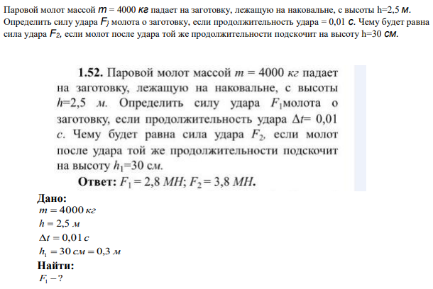 Паровой молот массой т = 4000 кг падает на заготовку, лежащую на наковальне, с высоты h=2,5 м. Определить силу удара F} молота о заготовку, если продолжительность удара = 0,01 с. Чему будет равна сила удара F2, если молот после удара той же продолжительности подскочит на высоту h=30 см. 