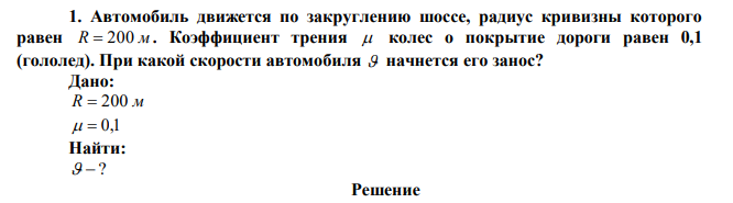  Автомобиль движется по закруглению шоссе, радиус кривизны которого равен R  200 м . Коэффициент трения  колес о покрытие дороги равен 0,1 (гололед). При какой скорости автомобиля  начнется его занос? 