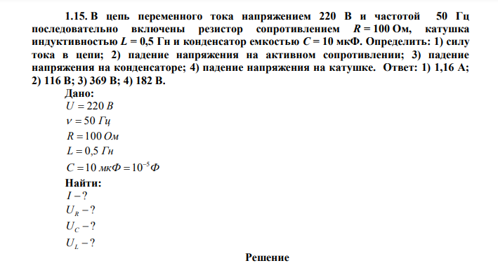 В цепь переменного тока напряжением 220 В и частотой 50 Гц последовательно включены резистор сопротивлением R = 100 Ом, катушка индуктивностью L = 0,5 Гн и конденсатор емкостью С = 10 мкФ. Определить: 1) силу тока в цепи; 2) падение напряжения на активном сопротивлении; 3) падение напряжения на конденсаторе; 4) падение напряжения на катушке. Ответ: 1) 1,16 А; 2) 116 В; 3) 369 В; 4) 182 В. Дано: U  220 В   50 Гц R  100 Ом L  0,5 Гн С мкФ Ф 5 10 10   Найти: I  ?  ? UR  ? UC  ? UL 