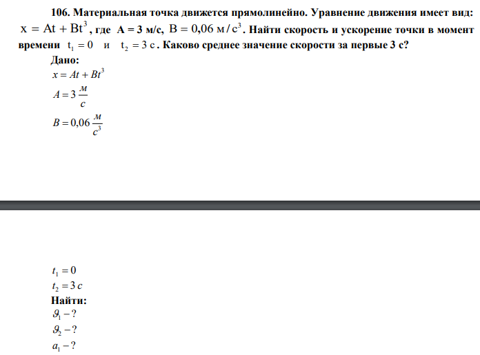  Материальная точка движется прямолинейно. Уравнение движения имеет вид: 3 x  At  Bt , где А = 3 м/с, 3 B  0,06 м/ c . Найти скорость и ускорение точки в момент времени t 0 и t 3 c 1  2  . Каково среднее значение скорости за первые 3 с? 