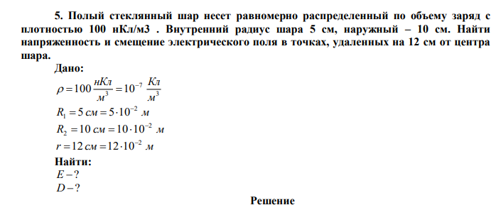  Полый стеклянный шар несет равномерно распределенный по объему заряд с плотностью 100 нКл/м3 . Внутренний радиус шара 5 см, наружный – 10 см. Найти напряженность и смещение электрического поля в точках, удаленных на 12 см от центра шара.