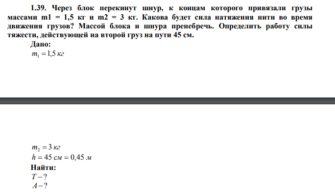 Через блок перекинут шнур, к концам которого привязали грузы массами m1 = 1,5 кг и m2 = 3 кг. Какова будет сила натяжения нити во время движения грузов? Массой блока и шнура пренебречь. Определить работу силы тяжести, действующей на второй груз на пути 45 см. Дано: m 1,5 кг 1  m 3 кг 2  h  45 см  0,45 м Найти: Т ? А? 