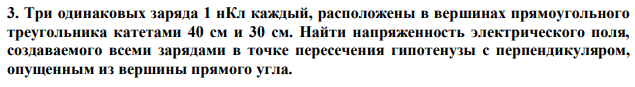 Три одинаковых заряда 1 нКл каждый, расположены в вершинах прямоугольного треугольника катетами 40 см и 30 см. Найти напряженность электрического поля, создаваемого всеми зарядами в точке пересечения гипотенузы с перпендикуляром, опущенным из вершины прямого угла. 