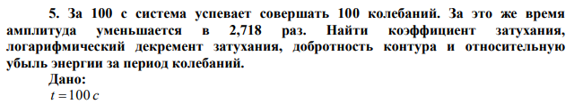 За 100 с система успевает совершать 100 колебаний. За это же время амплитуда уменьшается в 2,718 раз. Найти коэффициент затухания, логарифмический декремент затухания, добротность контура и относительную убыль энергии за период колебаний. 