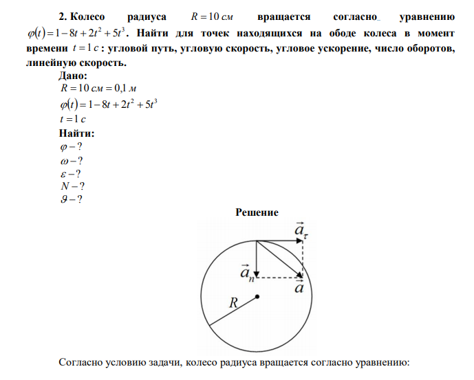 Колесо радиуса R  10 см вращается согласно уравнению   2 3  t 1 8t  2t  5t . Найти для точек находящихся на ободе колеса в момент времени t  1 c : угловой путь, угловую скорость, угловое ускорение, число оборотов, линейную скорость. Дано: R  10 см  0,1 м   2 3  t 1 8t  2t  5t t  1 c Найти:   ?   ?   ? N  ?   ? 