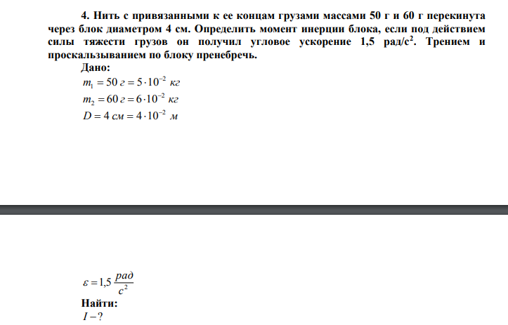 Нить с привязанными к ее концам грузами массами 50 г и 60 г перекинута через блок диаметром 4 см. Определить момент инерции блока, если под действием силы тяжести грузов он получил угловое ускорение 1,5 рад/с2 . Трением и проскальзыванием по блоку пренебречь. Дано: m г кг 2 1 50 5 10    m г кг 2 2 60 6 10    D см м 2 4 4 10    2 1,5 с рад   Найти: I ? 