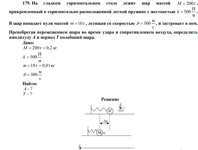  На гладком горизонтальном столе лежит шар массой M  200г , прикрепленный к горизонтально расположенной легкой пружине с жесткостью м Н k  500 . В шар попадает пуля массой m 10 г , летящая со скоростью с м   300 , и застревает в нем. Пренебрегая перемещением шара во время удара и сопротивлением воздуха, определить амплитуду А и период Т колебаний шара. 