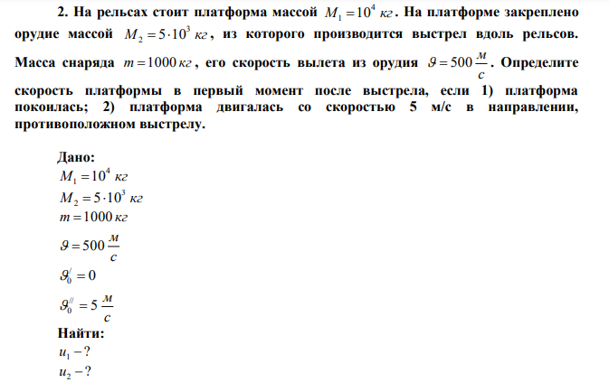 На рельсах стоит платформа массой M кг 4 1 10 . На платформе закреплено орудие массой M кг 3 2  510 , из которого производится выстрел вдоль рельсов. Масса снаряда m 1000 кг , его скорость вылета из орудия с м   500 . Определите скорость платформы в первый момент после выстрела, если 1) платформа покоилась; 2) платформа двигалась со скоростью 5 м/с в направлении, противоположном выстрелу. 