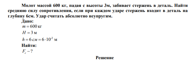  Молот массой 600 кг, падая с высоты 3м, забивает стержень в деталь. Найти среднюю силу сопротивления, если при каждом ударе стержень входит в деталь на глубину 6см. Удар считать абсолютно неупругим. 