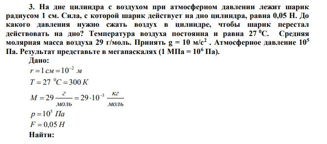 На дне цилиндра с воздухом при атмосферном давлении лежит шарик радиусом 1 см. Сила, с которой шарик действует на дно цилиндра, равна 0,05 Н. До какого давления нужно сжать воздух в цилиндре, чтобы шарик перестал действовать на дно? Температура воздуха постоянна и равна 27 0С. Средняя молярная масса воздуха 29 г/моль. Принять g = 10 м/с2 . Атмосферное давление 105 Па. Результат представьте в мегапаскалях (1 МПа = 106 Па). 