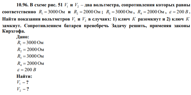 В схеме рис. 51 V1 и V2 – два вольтметра, сопротивления которых равны соответственно R1  3000 Ом и R2  2000 Ом ; R3  3000Ом , R4  2000 Ом ,   200 В . Найти показания вольтметров V1 и V2 в случаях: 1) ключ К разомкнут и 2) ключ К замкнут. Сопротивлением батареи пренебречь Задачу решить, применяя законы Кирхгофа. 