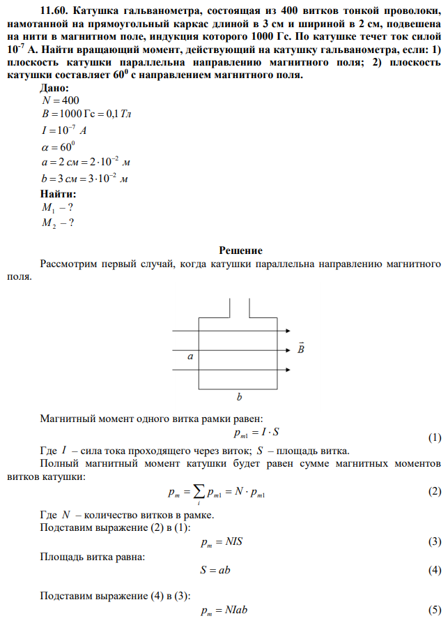 Катушка гальванометра, состоящая из 400 витков тонкой проволоки, намотанной на прямоугольный каркас длиной в 3 см и шириной в 2 см, подвешена на нити в магнитном поле, индукция которого 1000 Гс. По катушке течет ток силой 10-7 А. Найти вращающий момент, действующий на катушку гальванометра, если: 1) плоскость катушки параллельна направлению магнитного поля; 2) плоскость катушки составляет 600 с направлением магнитного поля. 