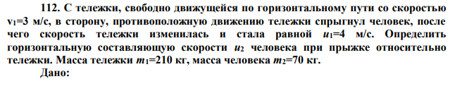 С тележки, свободно движущейся по горизонтальному пути со скоростью v1=3 м/с, в сторону, противоположную движению тележки спрыгнул человек, после чего скорость тележки изменилась и стала равной u1=4 м/с. Определить горизонтальную составляющую скорости u2 человека при прыжке относительно тележки. Масса тележки m1=210 кг, масса человека m2=70 кг. 