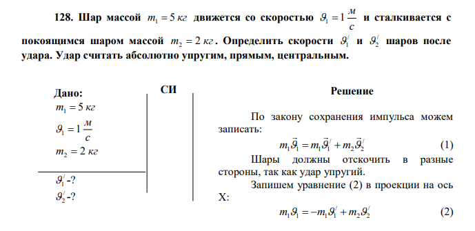 Шар массой m 5 кг 1  движется со скоростью с м 1  1 и сталкивается с покоящимся шаром массой m 2 кг 2  . Определить скорости / 1 и / 2 шаров после удара. Удар считать абсолютно упругим, прямым, центральным. 