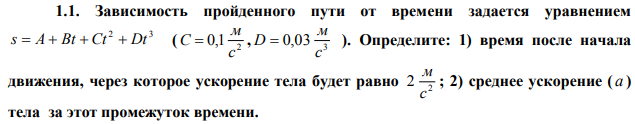  Зависимость пройденного пути от времени задается уравнением 2 3 s  A  Bt  Ct  Dt ( 2 0,1 с м C  , 3 0,03 с м D  ). Определите: 1) время после начала движения, через которое ускорение тела будет равно 2 2 с м ; 2) среднее ускорение ( а ) тела за этот промежуток времени. 