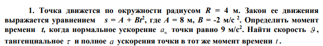 Точка движется по окружности радиусом R = 4 м. Закон ее движения выражается уравнением s = A + Bt2 , где А = 8 м, В = -2 м/с 2 . Определить момент времени t, когда нормальное ускорение n а точки равно 9 м/с2 . Найти скорость  , тангенциальное  и полное a ускорения точки в тот же момент времени t . 