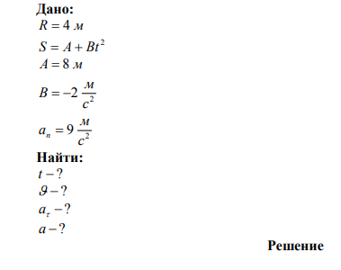 Точка движется по окружности радиусом R = 4 м. Закон ее движения выражается уравнением s = A + Bt2 , где А = 8 м, В = -2 м/с 2 . Определить момент времени t, когда нормальное ускорение n а точки равно 9 м/с2 . Найти скорость  , тангенциальное  и полное a ускорения точки в тот же момент времени t . 