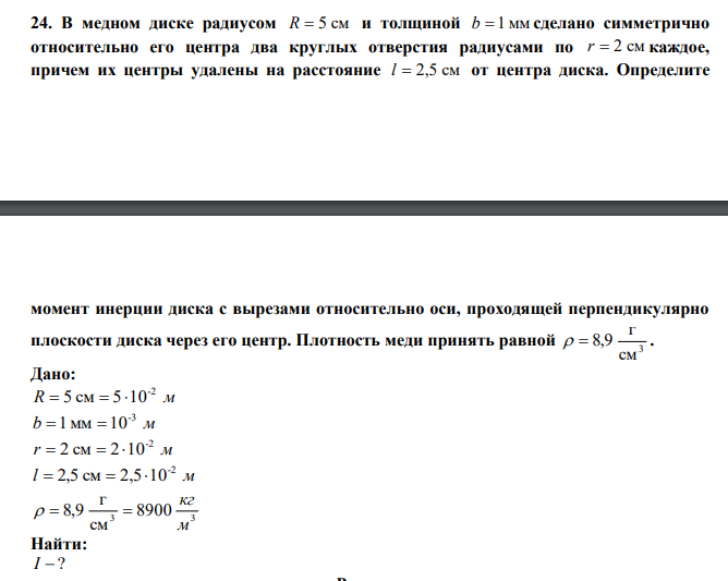   В медном диске радиусом R  5 см и толщиной b  1 мм сделано симметрично относительно его центра два круглых отверстия радиусами по r  2 см каждое, причем их центры удалены на расстояние l  2,5 см от центра диска. Определите  момент инерции диска с вырезами относительно оси, проходящей перпендикулярно плоскости диска через его центр. Плотность меди принять равной 3 см г   8,9 . 