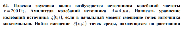  Плоская звуковая волна возбуждается источником колебаний частоты   200 Гц . Амплитуда колебаний источника А  4 мм . Написать уравнение колебаний источника  0;t , если в начальный момент смещение точек источника максимально. Найти смещение   1 1  x ;t точек среды, находящихся на расстоянии  x1 100 см от источника, в момент t 0,1 с 1  . Скорость звуковой волны с м   300 .  