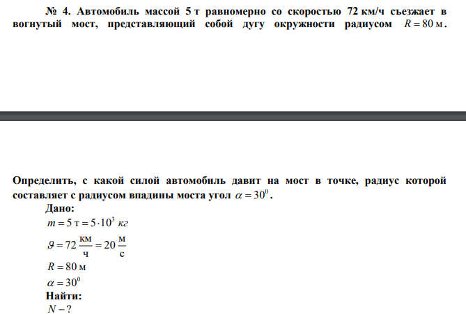  Автомобиль массой 5 т равномерно со скоростью 72 км/ч съезжает в вогнутый мост, представляющий собой дугу окружности радиусом R  80 м.  Определить, с какой силой автомобиль давит на мост в точке, радиус которой составляет с радиусом впадины моста угол 0   30 . 