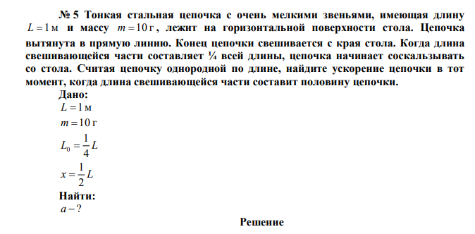 Тонкая стальная цепочка с очень мелкими звеньями, имеющая длину L 1м и массу m 10 г , лежит на горизонтальной поверхности стола. Цепочка вытянута в прямую линию. Конец цепочки свешивается с края стола. Когда длина свешивающейся части составляет ¼ всей длины, цепочка начинает соскальзывать со стола. Считая цепочку однородной по длине, найдите ускорение цепочки в тот момент, когда длина свешивающейся части составит половину цепочки.