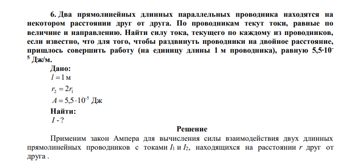  Два прямолинейных длинных параллельных проводника находятся на некотором расстоянии друг от друга. По проводникам текут токи, равные по величине и направлению. Найти силу тока, текущего по каждому из проводников, если известно, что для того, чтобы раздвинуть проводники на двойное расстояние, пришлось совершить работу (на единицу длины 1 м проводника), равную 5,5∙10- 5 Дж/м. 