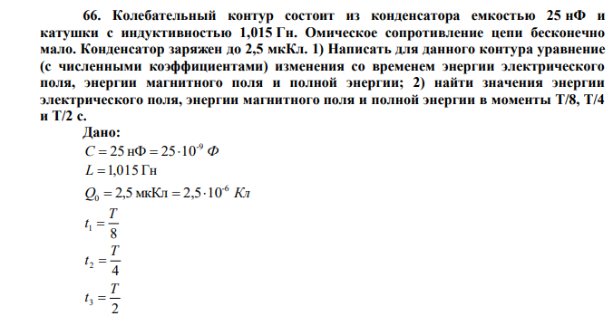  Колебательный контур состоит из конденсатора емкостью 25 нФ и катушки с индуктивностью 1,015 Гн. Омическое сопротивление цепи бесконечно мало. Конденсатор заряжен до 2,5 мкКл. 1) Написать для данного контура уравнение (с численными коэффициентами) изменения со временем энергии электрического поля, энергии магнитного поля и полной энергии; 2) найти значения энергии электрического поля, энергии магнитного поля и полной энергии в моменты Т/8, Т/4 и Т/2 с 